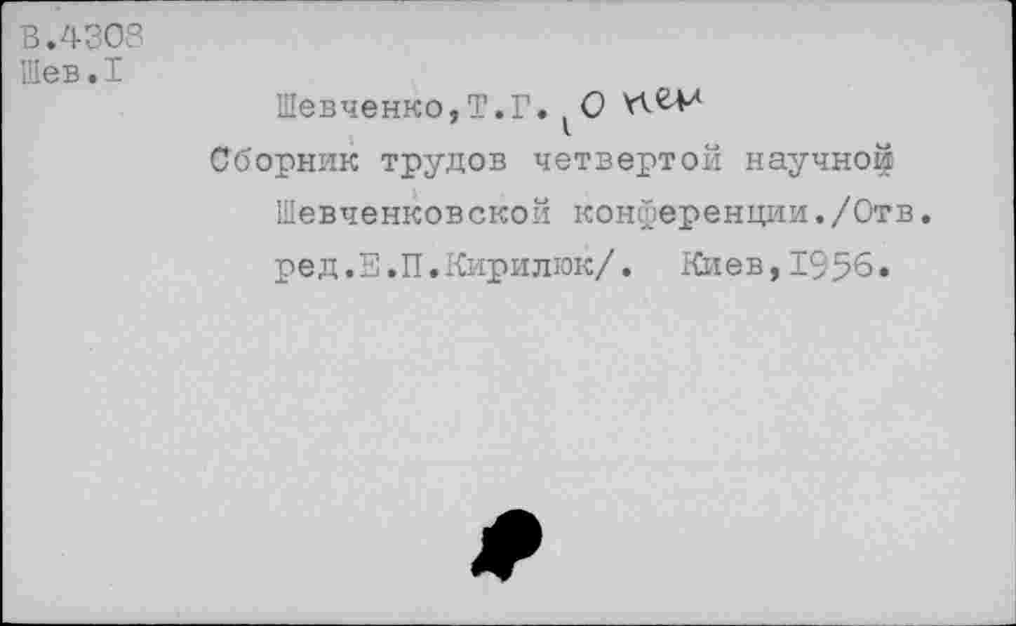 ﻿В.4308 Шев.1
Шевченко,!1.Г. ^0
Сборник трудов четвертой научной Шевченковской конференции./Отв. ред.Е.П.Кирилюк/. Киев,1956.